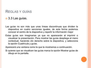 REGLAS Y GUÍAS
   3.3 Las guías.

Las guías no son más que unas líneas discontinuas que dividen la
  diapositiva en cuatro secciones iguales, de esta forma podemos
  conocer el centro de la diapositiva y repartir la información mejor
Estas guías son imaginarias ya que no aparecerán al imprimir o
  visualizar la presentación. Para mostrar las guías despliega el menú
  contextual, haciendo clic derecho sobre la diapositiva, y selecciona
  la opción Cuadrícula y guías.
Aparecerá una ventana como la que te mostramos a continuación.
Si quieres que se visualicen las guías marca la opción Mostrar guías de
   dibujo en la pantalla.
 