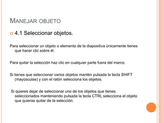 MANEJAR OBJETO
   4.1 Seleccionar objetos.

Para seleccionar un objeto o elemento de la diapositiva únicamente tienes
  que hacer clic sobre él.


Para quitar la selección haz clic en cualquier parte fuera del marco.


Si tienes que seleccionar varios objetos mantén pulsada la tecla SHIFT
   (mayúsculas) y con el ratón selecciona los objetos.


Si quieres dejar de seleccionar uno de los objetos que tienes
  seleccionados manteniendo pulsada la tecla CTRL selecciona el objeto
  que quieras quitar de la selección.
 