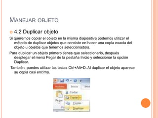 MANEJAR OBJETO
   4.2 Duplicar objeto
Si queremos copiar el objeto en la misma diapositiva podemos utilizar el
   método de duplicar objetos que consiste en hacer una copia exacta del
   objeto u objetos que tenemos seleccionado/s.
Para duplicar un objeto primero tienes que seleccionarlo, después
  desplegar el menú Pegar de la pestaña Inicio y seleccionar la opción
  Duplicar.
También puedes utilizar las teclas Ctrl+Alt+D. Al duplicar el objeto aparece
  su copia casi encima.
 
