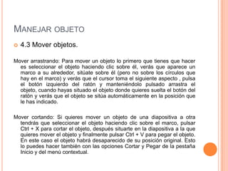 MANEJAR OBJETO
   4.3 Mover objetos.

Mover arrastrando: Para mover un objeto lo primero que tienes que hacer
  es seleccionar el objeto haciendo clic sobre él, verás que aparece un
  marco a su alrededor, sitúate sobre él (pero no sobre los círculos que
  hay en el marco) y verás que el cursor toma el siguiente aspecto , pulsa
  el botón izquierdo del ratón y manteniéndolo pulsado arrastra el
  objeto, cuando hayas situado el objeto donde quieres suelta el botón del
  ratón y verás que el objeto se sitúa automáticamente en la posición que
  le has indicado.

Mover cortando: Si quieres mover un objeto de una diapositiva a otra
  tendrás que seleccionar el objeto haciendo clic sobre el marco, pulsar
  Ctrl + X para cortar el objeto, después situarte en la diapositiva a la que
  quieres mover el objeto y finalmente pulsar Ctrl + V para pegar el objeto.
  En este caso el objeto habrá desaparecido de su posición original. Esto
  lo puedes hacer también con las opciones Cortar y Pegar de la pestaña
  Inicio y del menú contextual.
 