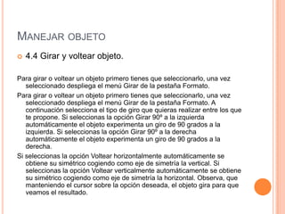 MANEJAR OBJETO
   4.4 Girar y voltear objeto.

Para girar o voltear un objeto primero tienes que seleccionarlo, una vez
   seleccionado despliega el menú Girar de la pestaña Formato.
Para girar o voltear un objeto primero tienes que seleccionarlo, una vez
   seleccionado despliega el menú Girar de la pestaña Formato. A
   continuación selecciona el tipo de giro que quieras realizar entre los que
   te propone. Si seleccionas la opción Girar 90º a la izquierda
   automáticamente el objeto experimenta un giro de 90 grados a la
   izquierda. Si seleccionas la opción Girar 90º a la derecha
   automáticamente el objeto experimenta un giro de 90 grados a la
   derecha.
Si seleccionas la opción Voltear horizontalmente automáticamente se
   obtiene su simétrico cogiendo como eje de simetría la vertical. Si
   seleccionas la opción Voltear verticalmente automáticamente se obtiene
   su simétrico cogiendo como eje de simetría la horizontal. Observa, que
   manteniendo el cursor sobre la opción deseada, el objeto gira para que
   veamos el resultado.
 