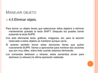 MANEJAR OBJETO
   4.5 Eliminar objeto.

Para borrar un objeto tienes que seleccionar el/los objeto/s a eliminar
  manteniendo pulsada la tecla SHIFT. Después los puedes borrar
  pulsando la tecla SUPR.
Con esto eliminarás texto, gráficos, imágenes, etc. pero la sección
  reservada a estos objetos se mantiene aunque vacía:
Si quieres también borrar estas secciones tienes que pulsar
  nuevamente SUPR. Vamos a aprovechar para nombrar dos acciones
  que son muy útiles, sobre todo cuando estamos eliminando.
Los comandos deshacer y rehacer, estos comandos sirven para
  deshacer (o rehacer) la última operación realizada
 