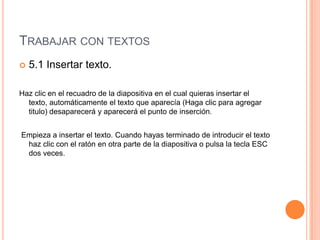 TRABAJAR CON TEXTOS
   5.1 Insertar texto.

Haz clic en el recuadro de la diapositiva en el cual quieras insertar el
  texto, automáticamente el texto que aparecía (Haga clic para agregar
  titulo) desaparecerá y aparecerá el punto de inserción.


Empieza a insertar el texto. Cuando hayas terminado de introducir el texto
 haz clic con el ratón en otra parte de la diapositiva o pulsa la tecla ESC
 dos veces.
 