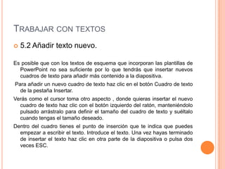 TRABAJAR CON TEXTOS
   5.2 Añadir texto nuevo.

Es posible que con los textos de esquema que incorporan las plantillas de
  PowerPoint no sea suficiente por lo que tendrás que insertar nuevos
  cuadros de texto para añadir más contenido a la diapositiva.
Para añadir un nuevo cuadro de texto haz clic en el botón Cuadro de texto
  de la pestaña Insertar.
Verás como el cursor toma otro aspecto , donde quieras insertar el nuevo
  cuadro de texto haz clic con el botón izquierdo del ratón, manteniéndolo
  pulsado arrástralo para definir el tamaño del cuadro de texto y suéltalo
  cuando tengas el tamaño deseado.
Dentro del cuadro tienes el punto de inserción que te indica que puedes
  empezar a escribir el texto. Introduce el texto. Una vez hayas terminado
  de insertar el texto haz clic en otra parte de la diapositiva o pulsa dos
  veces ESC.
 