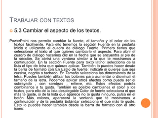 TRABAJAR CON TEXTOS
   5.3 Cambiar el aspecto de los textos.
PowerPoint nos permite cambiar la fuente, el tamaño y el color de los
  textos fácilmente. Para ello tenemos la sección Fuente en la pestaña
  Inicio o utilizando el cuadro de diálogo Fuente. Primero tienes que
  seleccionar el texto al que quieres cambiarle el aspecto. Para abrir el
  cuadro de diálogo hacemos clic en la flecha que se encuentra al pie de
  la sección. Se abrirá una ventana similar a la que te mostramos a
  continuación. En la sección Fuente para texto latino: selecciona de la
  lista el tipo de letra que quieras aplicar. También lo puedes hacer desde
  la barra de formato con En Estilo de fuente: indícale si quieres que sea
  cursiva, negrita o tachado, En Tamaño selecciona las dimensiones de la
  letra. Puedes también utilizar los botones para aumentar o disminuir el
  tamaño de la letra. Podemos aplicar otros efectos como puede ser el
  subrayado , con sombras , relieve, etc. Estos efectos podrás
  combinarlos a tu gusto. También es posible cambiarles el color a los
  textos, para ello de la lista desplegable Color de fuente selecciona el que
  más te guste, si de la lista que aparece no te gusta ninguno, pulsa en el
  botón Más colores, aparecerá la ventana que te mostramos a
  continuación y de la pestaña Estándar selecciona el que más te guste.
  Esto lo puedes hacer también desde la barra de formato con el otro
  icono.
 