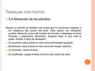 TRABAJAR CON TEXTOS
   5.4 Alineación de los párrafos.

Alinear un párrafo es distribuir las líneas que lo componen respecto a
   los márgenes del cuadro del texto. Para aplicar una alineación
   puedes utilizar los iconos de la barra de formato o desplegar el menú
   Formato y seleccionar Alineación, después elige la que más te
   guste. Existen 4 tipos de alineación:
   A) Izquierda: sitúa al texto lo más cerca del margen izquierdo .
   B) Derecha: sitúa al texto lo más cerca del margen derecho .
   C) Centrado: centra el texto .
   D) Justificado: acopla el texto al ancho del cuadro de texto
 