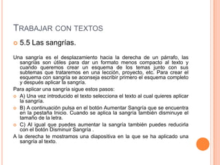 TRABAJAR CON TEXTOS
   5.5 Las sangrías.
Una sangría es el desplazamiento hacia la derecha de un párrafo, las
   sangrías son útiles para dar un formato menos compacto al texto y
   cuando queremos crear un esquema de los temas junto con sus
   subtemas que trataremos en una lección, proyecto, etc. Para crear el
   esquema con sangría se aconseja escribir primero el esquema completo
   y después aplicar la sangría.
Para aplicar una sangría sigue estos pasos:
 A) Una vez introducido el texto selecciona el texto al cual quieres aplicar
   la sangría.
 B) A continuación pulsa en el botón Aumentar Sangría que se encuentra
   en la pestaña Inicio. Cuando se aplica la sangría también disminuye el
   tamaño de la letra.
 C) Al igual que puedes aumentar la sangría también puedes reducirla
   con el botón Disminuir Sangría .
A la derecha te mostramos una diapositiva en la que se ha aplicado una
   sangría al texto.
 