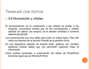 TRABAJAR CON TEXTOS
   5.6 Numeración y viñetas.

El funcionamiento de la numeración y las viñetas es similar a las
   sangrías, únicamente cambia que en las numeraciones y viñetas
   además de aplicar una sangría, se le añaden símbolos o números
   delante del párrafo.
Las numeraciones son muy útiles para crear un índice típico. Para ello
  utiliza los botones de la sección Párrafo de la pestaña Inicio.
En una diapositiva además de insertar texto, gráficos, etc. también
  podemos insertar tablas que nos permitirán organizar mejor la
  información.
Como podrás comprobar a continuación las tablas de PowerPoint
  funcionan igual que en Microsoft Word.
 