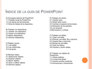 ÍNDICE DE LA GUÍA DE POWERPOINT
A) Conceptos básicos de PowerPoint.      E) Trabajar con textos.
1.1 Pantalla inicial de PowerPoint.      5.1 Insertar texto.
1.2 Las barras de herramientas.          5.2 Añadir texto nuevo.
1.3 Área de trabajo de la diapositiva.   5.3 Cambiar el aspecto de los textos.
                                         5.4 Alineación de los párrafos.
                                         5.5 Las sangrías.
B) Trabajar con diapositivas.            5.6Numeracion y viñetas.
2.1 Insertar una diapositiva.
2.2 Copiar una diapositiva.
2.3 Mover diapositivas.                  F) Trabajar con tablas.
2.4 Eliminar diapositivas.               6.1 Crear una tabla.
                                         6.2 Eliminar una tabla, fila y columna.
                                         6.3 Insertar filas y columnas.
C) Reglas y guías.                       6.4 Bordes de una tabla.
3.1 Las reglas.                          6.5 Color de relleno.
3.2 Las cuadriculas.                     6.6 Cambiar y dividir celdas.
3.3 Las guías.

                                         G) Trabajar con objetos de
D) Manejar objeto.                       PowerPoint.
4.1 Seleccionar objetos.                 7.1 Utilizar gráficos.
4.2 Duplicar objetos.                    7.2 La barra de dibujo.
4.3 Mover objetos.                       7.3 Insertar sonidos y película.
4.4 Girar y voltear objetos.             7.4 Animaciones y transiciones.
4.5 Eliminar objetos.
 