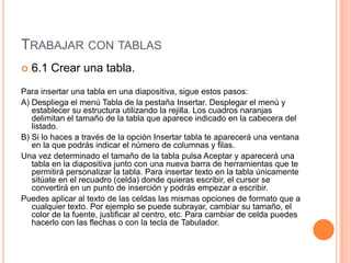 TRABAJAR CON TABLAS
   6.1 Crear una tabla.
Para insertar una tabla en una diapositiva, sigue estos pasos:
A) Despliega el menú Tabla de la pestaña Insertar. Desplegar el menú y
   establecer su estructura utilizando la rejilla. Los cuadros naranjas
   delimitan el tamaño de la tabla que aparece indicado en la cabecera del
   listado.
B) Si lo haces a través de la opción Insertar tabla te aparecerá una ventana
   en la que podrás indicar el número de columnas y filas.
Una vez determinado el tamaño de la tabla pulsa Aceptar y aparecerá una
   tabla en la diapositiva junto con una nueva barra de herramientas que te
   permitirá personalizar la tabla. Para insertar texto en la tabla únicamente
   sitúate en el recuadro (celda) donde quieras escribir, el cursor se
   convertirá en un punto de inserción y podrás empezar a escribir.
Puedes aplicar al texto de las celdas las mismas opciones de formato que a
   cualquier texto. Por ejemplo se puede subrayar, cambiar su tamaño, el
   color de la fuente, justificar al centro, etc. Para cambiar de celda puedes
   hacerlo con las flechas o con la tecla de Tabulador.
 