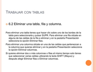 TRABAJAR CON TABLAS

   6.2 Eliminar una tabla, fila y columna.

Para eliminar una tabla tienes que hacer clic sobre uno de los bordes de la
  tabla para seleccionarla y pulsar SUPR. Para eliminar una fila sitúate en
  alguna de las celdas de la fila a eliminar y en la pestaña Presentación
  selecciona la opción Eliminar filas.
Para eliminar una columna sitúate en una de las celdas que pertenezcan a
  la columna que quieras eliminar y en la pestaña Presentación selecciona
  la opción Eliminar columnas.
Si quieres eliminar dos o más columnas o filas al mismo tiempo solo tienes
   que seleccionar varias celdas utilizando la tecla SHIFT (Mayus) y
   después elegir Eliminar filas o Eliminar columnas.
 