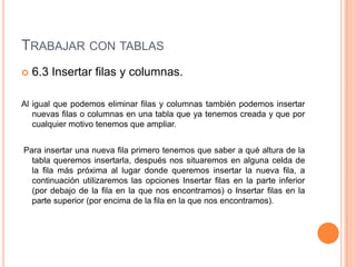 TRABAJAR CON TABLAS
   6.3 Insertar filas y columnas.

Al igual que podemos eliminar filas y columnas también podemos insertar
   nuevas filas o columnas en una tabla que ya tenemos creada y que por
   cualquier motivo tenemos que ampliar.


Para insertar una nueva fila primero tenemos que saber a qué altura de la
  tabla queremos insertarla, después nos situaremos en alguna celda de
  la fila más próxima al lugar donde queremos insertar la nueva fila, a
  continuación utilizaremos las opciones Insertar filas en la parte inferior
  (por debajo de la fila en la que nos encontramos) o Insertar filas en la
  parte superior (por encima de la fila en la que nos encontramos).
 