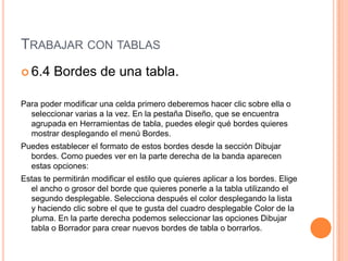 TRABAJAR CON TABLAS
 6.4    Bordes de una tabla.

Para poder modificar una celda primero deberemos hacer clic sobre ella o
  seleccionar varias a la vez. En la pestaña Diseño, que se encuentra
  agrupada en Herramientas de tabla, puedes elegir qué bordes quieres
  mostrar desplegando el menú Bordes.
Puedes establecer el formato de estos bordes desde la sección Dibujar
  bordes. Como puedes ver en la parte derecha de la banda aparecen
  estas opciones:
Estas te permitirán modificar el estilo que quieres aplicar a los bordes. Elige
  el ancho o grosor del borde que quieres ponerle a la tabla utilizando el
  segundo desplegable. Selecciona después el color desplegando la lista
  y haciendo clic sobre el que te gusta del cuadro desplegable Color de la
  pluma. En la parte derecha podemos seleccionar las opciones Dibujar
  tabla o Borrador para crear nuevos bordes de tabla o borrarlos.
 