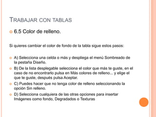 TRABAJAR CON TABLAS
   6.5 Color de relleno.

Si quieres cambiar el color de fondo de la tabla sigue estos pasos:


   A) Selecciona una celda o más y despliega el menú Sombreado de
    la pestaña Diseño.
   B) De la lista desplegable selecciona el color que más te guste, en el
    caso de no encontrarlo pulsa en Más colores de relleno... y elige el
    que te guste, después pulsa Aceptar.
   C) Puedes hacer que no tenga color de relleno seleccionando la
    opción Sin relleno.
   D) Selecciona cualquiera de las otras opciones para insertar
    Imágenes como fondo, Degradados o Texturas
 