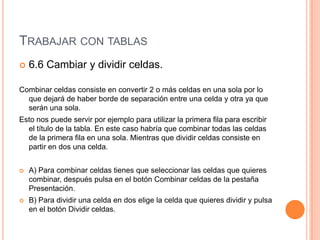 TRABAJAR CON TABLAS
   6.6 Cambiar y dividir celdas.

Combinar celdas consiste en convertir 2 o más celdas en una sola por lo
  que dejará de haber borde de separación entre una celda y otra ya que
  serán una sola.
Esto nos puede servir por ejemplo para utilizar la primera fila para escribir
  el título de la tabla. En este caso habría que combinar todas las celdas
  de la primera fila en una sola. Mientras que dividir celdas consiste en
  partir en dos una celda.


   A) Para combinar celdas tienes que seleccionar las celdas que quieres
    combinar, después pulsa en el botón Combinar celdas de la pestaña
    Presentación.
   B) Para dividir una celda en dos elige la celda que quieres dividir y pulsa
    en el botón Dividir celdas.
 