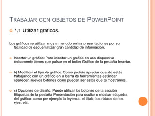 TRABAJAR CON OBJETOS DE POWERPOINT
   7.1 Utilizar gráficos.

Los gráficos se utilizan muy a menudo en las presentaciones por su
  facilidad de esquematizar gran cantidad de información.

   Insertar un gráfico: Para insertar un gráfico en una diapositiva
    únicamente tienes que pulsar en el botón Gráfico de la pestaña Insertar.

   b) Modificar el tipo de gráfico: Como podrás apreciar cuando estás
    trabajando con un gráfico en la barra de herramientas estándar
    aparecen nuevos botones como pueden ser estos que te mostramos.

   c) Opciones de diseño: Puede utilizar los botones de la sección
    Etiquetas de la pestaña Presentación para ocultar o mostrar etiquetas
    del gráfico, como por ejemplo la leyenda, el título, los rótulos de los
    ejes, etc.
 
