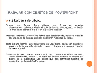 TRABAJAR CON OBJETOS DE POWERPOINT
   7.2 La barra de dibujo.
Dibujar   una    forma:    Para    dibujar    una    forma en  nuestra
   presentación, debemos elegir el tipo de forma, desplegando el botón
   Formas en la pestaña Inicio o en la pestaña Insertar.

Modificar la forma: Cuando una forma está seleccionada, aparece rodeada
  por una serie de puntos, que nos permitirán modificar su forma.

Texto en una forma: Para incluir texto en una forma, basta con escribir el
  texto con la forma seleccionada. Luego, lo trataremos como un cuadro
  de texto normal.

Estilos de formas: Una vez creada la forma, podemos modificar su estilo
  (color, sombreado, relieve...).El estilo por defecto cambia en función del
  diseño de la diapositiva. Los iconos que nos permitirán hacerlo, se
  encuentran en la pestaña Formato.
 