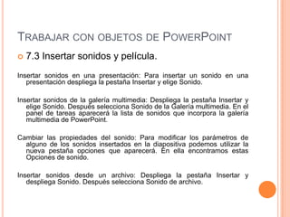 TRABAJAR CON OBJETOS DE POWERPOINT
   7.3 Insertar sonidos y película.
Insertar sonidos en una presentación: Para insertar un sonido en una
   presentación despliega la pestaña Insertar y elige Sonido.

Insertar sonidos de la galería multimedia: Despliega la pestaña Insertar y
   elige Sonido. Después selecciona Sonido de la Galería multimedia. En el
   panel de tareas aparecerá la lista de sonidos que incorpora la galería
   multimedia de PowerPoint.

Cambiar las propiedades del sonido: Para modificar los parámetros de
  alguno de los sonidos insertados en la diapositiva podemos utilizar la
  nueva pestaña opciones que aparecerá. En ella encontramos estas
  Opciones de sonido.

Insertar sonidos desde un archivo: Despliega la pestaña Insertar y
   despliega Sonido. Después selecciona Sonido de archivo.
 
