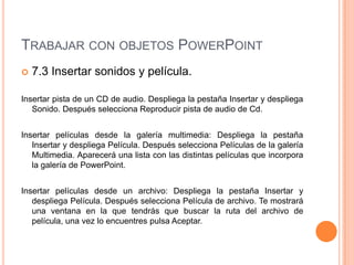 TRABAJAR CON OBJETOS POWERPOINT
   7.3 Insertar sonidos y película.

Insertar pista de un CD de audio. Despliega la pestaña Insertar y despliega
   Sonido. Después selecciona Reproducir pista de audio de Cd.


Insertar películas desde la galería multimedia: Despliega la pestaña
   Insertar y despliega Película. Después selecciona Películas de la galería
   Multimedia. Aparecerá una lista con las distintas películas que incorpora
   la galería de PowerPoint.


Insertar películas desde un archivo: Despliega la pestaña Insertar y
   despliega Película. Después selecciona Película de archivo. Te mostrará
   una ventana en la que tendrás que buscar la ruta del archivo de
   película, una vez lo encuentres pulsa Aceptar.
 