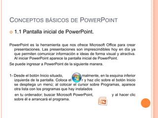 CONCEPTOS BÁSICOS DE POWERPOINT
   1.1 Pantalla inicial de PowerPoint.

PowerPoint es la herramienta que nos ofrece Microsoft Office para crear
  presentaciones. Las presentaciones son imprescindibles hoy en día ya
  que permiten comunicar información e ideas de forma visual y atractiva.
  Al iniciar PowerPoint aparece la pantalla inicial de PowerPoint.
Se puede ingresar a PowerPoint de la siguiente manera.


1- Desde el botón Inicio situado,        normalmente, en la esquina inferior
   izquierda de la pantalla. Coloca el cursor y haz clic sobre el botón Inicio
   se despliega un menú; al colocar el cursor sobre Programas, aparece
   otra lista con los programas que hay instalados
    en tu ordenador; buscar Microsoft PowerPoint,              y al hacer clic
    sobre él e arrancará el programa.
 