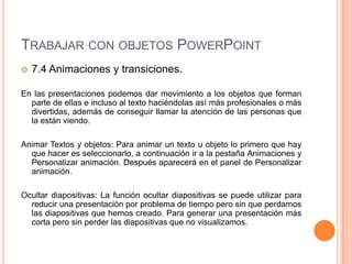 TRABAJAR CON OBJETOS POWERPOINT
   7.4 Animaciones y transiciones.

En las presentaciones podemos dar movimiento a los objetos que forman
  parte de ellas e incluso al texto haciéndolas así más profesionales o más
  divertidas, además de conseguir llamar la atención de las personas que
  la están viendo.

Animar Textos y objetos: Para animar un texto u objeto lo primero que hay
  que hacer es seleccionarlo, a continuación ir a la pestaña Animaciones y
  Personalizar animación. Después aparecerá en el panel de Personalizar
  animación.

Ocultar diapositivas: La función ocultar diapositivas se puede utilizar para
  reducir una presentación por problema de tiempo pero sin que perdamos
  las diapositivas que hemos creado. Para generar una presentación más
  corta pero sin perder las diapositivas que no visualizamos.
 