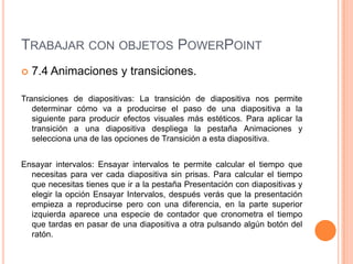 TRABAJAR CON OBJETOS POWERPOINT
   7.4 Animaciones y transiciones.

Transiciones de diapositivas: La transición de diapositiva nos permite
   determinar cómo va a producirse el paso de una diapositiva a la
   siguiente para producir efectos visuales más estéticos. Para aplicar la
   transición a una diapositiva despliega la pestaña Animaciones y
   selecciona una de las opciones de Transición a esta diapositiva.


Ensayar intervalos: Ensayar intervalos te permite calcular el tiempo que
  necesitas para ver cada diapositiva sin prisas. Para calcular el tiempo
  que necesitas tienes que ir a la pestaña Presentación con diapositivas y
  elegir la opción Ensayar Intervalos, después verás que la presentación
  empieza a reproducirse pero con una diferencia, en la parte superior
  izquierda aparece una especie de contador que cronometra el tiempo
  que tardas en pasar de una diapositiva a otra pulsando algún botón del
  ratón.
 