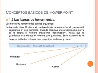CONCEPTOS BÁSICOS DE POWERPOINT
   1.2 Las barras de herramientas.
Las barras de herramientas son las siguientes:
La barra de titulo: Contiene el nombre del documento sobre el que se está
  trabajando en ese momento. Cuando creamos una presentación nueva
  se le asigna el nombre provisional Presentación1, hasta que la
  guardemos y le demos el nombre que queramos. En el extremo de la
    derecha están los botones para minimizar, restaurar y cerrar.




     Minimizar


           Restaurar
                                              Cerrar
 