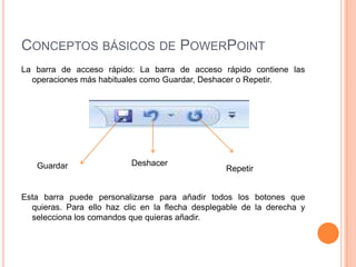 CONCEPTOS BÁSICOS DE POWERPOINT
La barra de acceso rápido: La barra de acceso rápido contiene las
  operaciones más habituales como Guardar, Deshacer o Repetir.




   Guardar                 Deshacer
                                                  Repetir


Esta barra puede personalizarse para añadir todos los botones que
  quieras. Para ello haz clic en la flecha desplegable de la derecha y
  selecciona los comandos que quieras añadir.
 