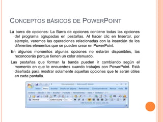 CONCEPTOS BÁSICOS DE POWERPOINT
La barra de opciones: La Barra de opciones contiene todas las opciones
  del programa agrupadas en pestañas. Al hacer clic en Insertar, por
  ejemplo, veremos las operaciones relacionadas con la inserción de los
  diferentes elementos que se pueden crear en PowerPoint.
En algunos momentos algunas opciones no estarán disponibles, las
  reconocerás porque tienen un color atenuado.
Las pestañas que forman la banda pueden ir cambiando según el
  momento en que te encuentres cuando trabajes con PowerPoint. Está
  diseñada para mostrar solamente aquellas opciones que te serán útiles
  en cada pantalla.
 