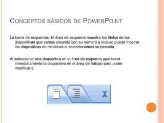 CONCEPTOS BÁSICOS DE POWERPOINT

La barra de esquemas: El área de esquema muestra los títulos de las
   diapositivas que vamos creando con su número e incluso puede mostrar
   las diapositivas en miniatura si seleccionamos su pestaña.


Al seleccionar una diapositiva en el área de esquema aparecerá
   inmediatamente la diapositiva en el área de trabajo para poder
   modificarla.
 
