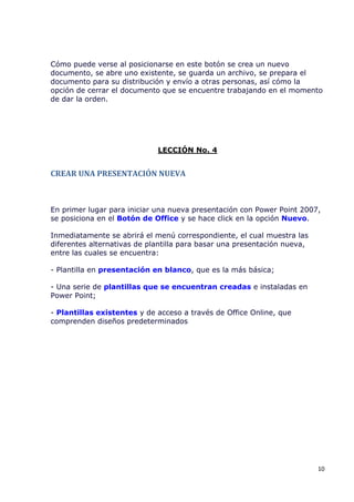 Cómo puede verse al posicionarse en este botón se crea un nuevo
documento, se abre uno existente, se guarda un archivo, se prepara el
documento para su distribución y envío a otras personas, así cómo la
opción de cerrar el documento que se encuentre trabajando en el momento
de dar la orden.




                             LECCIÓN No. 4


CREAR UNA PRESENTACIÓN NUEVA



En primer lugar para iniciar una nueva presentación con Power Point 2007,
se posiciona en el Botón de Office y se hace click en la opción Nuevo.

Inmediatamente se abrirá el menú correspondiente, el cual muestra las
diferentes alternativas de plantilla para basar una presentación nueva,
entre las cuales se encuentra:

- Plantilla en presentación en blanco, que es la más básica;

- Una serie de plantillas que se encuentran creadas e instaladas en
Power Point;

- Plantillas existentes y de acceso a través de Office Online, que
comprenden diseños predeterminados




                                                                          10
 