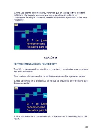 5. Una vez escrito el comentario, veremos que en la diapositiva, quedará
habilitado el marcador que muestra que esta diapositiva tiene un
comentario. En el que podremos acceder simplemente pulsando sobre este
recuadrito.




                               LECCIÓN 56


EDITAR COMENTARIOS EN POWER POINT

También podemos realizar cambios en nuestros comentarios, una vez éstos
han sido insertados.

Para realizar ediciones en los comentarios seguimos los siguientes pasos:

1. Nos ubicamos en la diapositiva en la que se encuentra el comentario que
deseamos editar.




2. Nos ubicamos en el comentario y lo pulsamos con el botón izquierdo del
ratón.



                                                                        108
 