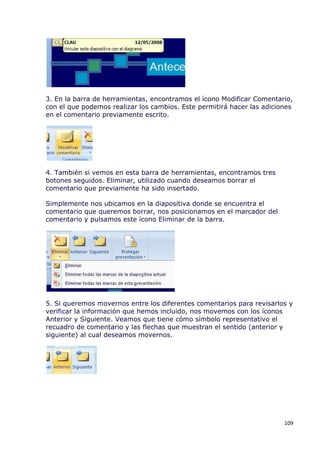 3. En la barra de herramientas, encontramos el ícono Modificar Comentario,
con el que podemos realizar los cambios. Este permitirá hacer las adiciones
en el comentario previamente escrito.




4. También si vemos en esta barra de herramientas, encontramos tres
botones seguidos. Eliminar, utilizado cuando deseamos borrar el
comentario que previamente ha sido insertado.

Simplemente nos ubicamos en la diapositiva donde se encuentra el
comentario que queremos borrar, nos posicionamos en el marcador del
comentario y pulsamos este ícono Eliminar de la barra.




5. Si queremos movernos entre los diferentes comentarios para revisarlos y
verificar la información que hemos incluido, nos movemos con los íconos
Anterior y Siguiente. Veamos que tiene cómo símbolo representativo el
recuadro de comentario y las flechas que muestran el sentido (anterior y
siguiente) al cual deseamos movernos.




                                                                        109
 