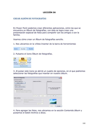 LECCIÓN 56


CREAR ALBÚM DE FOTOGRAFÍAS



En Power Point podemos crear diferentes aplicaciones, entre las que se
encuentra un Álbum de fotografías; con ésta se logra crear una
presentación especial de fotos para compartir con los amigos o con la
familia.

Veamos cómo crear un Álbum de fotografías sencillo.

1. Nos ubicamos en la viñeta Insertar de la barra de herramientas




2. Pulsamo el ícono Álbum de fotografías.




3. Al pulsar este ícono se abrirá un cuadro de opciones, en el que podremos
seleccionar las fotografías que insertar en nuestro álbum.




4. Para agregar las fotos, nos ubicamos en la sección Contenido álbum y
pulsamos el botón Archivo o disco.




                                                                          110
 