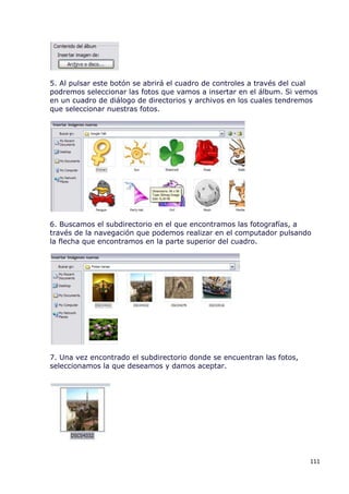 5. Al pulsar este botón se abrirá el cuadro de controles a través del cual
podremos seleccionar las fotos que vamos a insertar en el álbum. Si vemos
en un cuadro de diálogo de directorios y archivos en los cuales tendremos
que seleccionar nuestras fotos.




6. Buscamos el subdirectorio en el que encontramos las fotografías, a
través de la navegación que podemos realizar en el computador pulsando
la flecha que encontramos en la parte superior del cuadro.




7. Una vez encontrado el subdirectorio donde se encuentran las fotos,
seleccionamos la que deseamos y damos aceptar.




                                                                        111
 