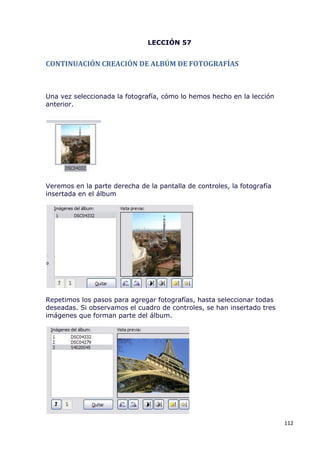 LECCIÓN 57


CONTINUACIÓN CREACIÓN DE ALBÚM DE FOTOGRAFÍAS



Una vez seleccionada la fotografía, cómo lo hemos hecho en la lección
anterior.




Veremos en la parte derecha de la pantalla de controles, la fotografía
insertada en el álbum




Repetimos los pasos para agregar fotografías, hasta seleccionar todas
deseadas. Si observamos el cuadro de controles, se han insertado tres
imágenes que forman parte del álbum.




                                                                         112
 