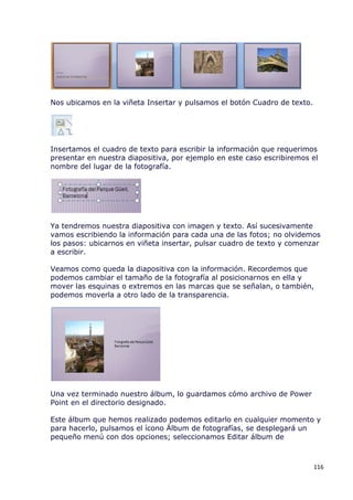 Nos ubicamos en la viñeta Insertar y pulsamos el botón Cuadro de texto.




Insertamos el cuadro de texto para escribir la información que requerimos
presentar en nuestra diapositiva, por ejemplo en este caso escribiremos el
nombre del lugar de la fotografía.




Ya tendremos nuestra diapositiva con imagen y texto. Así sucesivamente
vamos escribiendo la información para cada una de las fotos; no olvidemos
los pasos: ubicarnos en viñeta insertar, pulsar cuadro de texto y comenzar
a escribir.

Veamos como queda la diapositiva con la información. Recordemos que
podemos cambiar el tamaño de la fotografía al posicionarnos en ella y
mover las esquinas o extremos en las marcas que se señalan, o también,
podemos moverla a otro lado de la transparencia.




Una vez terminado nuestro álbum, lo guardamos cómo archivo de Power
Point en el directorio designado.

Este álbum que hemos realizado podemos editarlo en cualquier momento y
para hacerlo, pulsamos el ícono Álbum de fotografías, se desplegará un
pequeño menú con dos opciones; seleccionamos Editar álbum de



                                                                          116
 