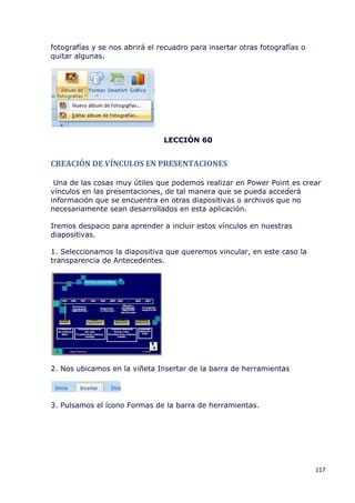 fotografías y se nos abrirá el recuadro para insertar otras fotografías o
quitar algunas.




                                LECCIÓN 60


CREACIÓN DE VÍNCULOS EN PRESENTACIONES

 Una de las cosas muy útiles que podemos realizar en Power Point es crear
vínculos en las presentaciones, de tal manera que se pueda accederá
información que se encuentra en otras diapositivas o archivos que no
necesariamente sean desarrollados en esta aplicación.

Iremos despacio para aprender a incluir estos vínculos en nuestras
diapositivas.

1. Seleccionamos la diapositiva que queremos vincular, en este caso la
transparencia de Antecedentes.




2. Nos ubicamos en la viñeta Insertar de la barra de herramientas




3. Pulsamos el ícono Formas de la barra de herramientas.




                                                                            117
 