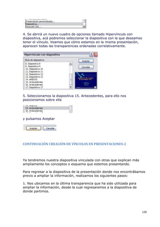 4. Se abrirá un nuevo cuadro de opciones llamado Hipervínculo con
diapositiva, acá podremos seleccionar la diapositiva con la que deseamos
tener el vínculo. Veamos que cómo estamos en la misma presentación,
aparecen todas las transparencias ordenadas correlativamente.




5. Seleccionamos la diapositiva 15. Antecedentes, para ello nos
posicionamos sobre ella




y pulsamos Aceptar




CONTINUACIÓN CREACIÓN DE VÍNCULOS EN PRESENTACIONES-2



Ya tendremos nuestra diapositiva vinculada con otras que explican más
ampliamente los conceptos o esquema que estemos presentando.

Para regresar a la diapositiva de la presentación donde nos encontrábamos
previo a ampliar la información, realizamos los siguientes pasos:

1. Nos ubicamos en la última transparencia que ha sido utilizada para
ampliar la información, desde la cual regresaremos a la diapositiva de
donde partimos.




                                                                           120
 