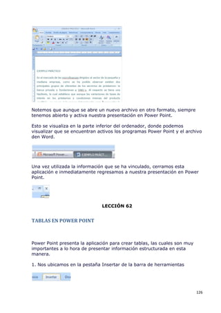 Notemos que aunque se abre un nuevo archivo en otro formato, siempre
tenemos abierto y activa nuestra presentación en Power Point.

Esto se visualiza en la parte inferior del ordenador, donde podemos
visualizar que se encuentran activos los programas Power Point y el archivo
den Word.




Una vez utilizada la información que se ha vinculado, cerramos esta
aplicación e inmediatamente regresamos a nuestra presentación en Power
Point.




                               LECCIÓN 62


TABLAS EN POWER POINT



Power Point presenta la aplicación para crear tablas, las cuales son muy
importantes a lo hora de presentar información estructurada en esta
manera.

1. Nos ubicamos en la pestaña Insertar de la barra de herramientas




                                                                           126
 