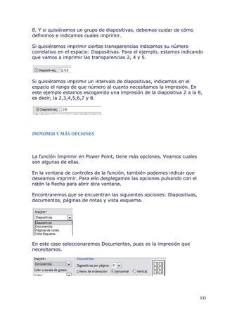 8. Y si quisiéramos un grupo de diapositivas, debemos cuidar de cómo
definimos e indicamos cuales imprimir.

Si quisiéramos imprimir ciertas transparencias indicamos su número
correlativo en el espacio: Diapositivas. Para el ejemplo, estamos indicando
que vamos a imprimir las transparencias 2, 4 y 5.




Si quisiéramos imprimir un intervalo de diapositivas, indicamos en el
espacio el rango de que número al cuanto necesitamos la impresión. En
este ejemplo estamos escogiendo una impresión de la diapositiva 2 a la 8,
es decir, la 2,3,4,5,6,7 y 8.




IMPRIMIR Y MÁS OPCIONES



La función Imprimir en Power Point, tiene más opciones. Veamos cuales
son algunas de ellas.

En la ventana de controles de la función, también podemos indicar que
deseamos imprimir. Para ello desplegamos las opciones pulsando con el
ratón la flecha para abrir otra ventana.

Encontraremos que se encuentran las siguientes opciones: Diapositivas,
documentos, páginas de notas y vista esquema.




En este caso seleccionaremos Documentos, pues es la impresión que
necesitamos.




                                                                         131
 