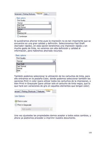 Si quisiéramos ahorrar tinta pues la impresión no es tan importante que se
encuentre en una gran calidad y definición. Seleccionamos Fast Draft
(borrador rápido), en esta opción tendremos una impresión rápida y sin
mucho gasto de tinta, no veremos con alta definición y calidad al
información, pero habremos ahorrado recursos.




También podemos seleccionar la utilización de los cartuchos de tinta, para
ello entramos en la pestaña Color, donde podemos seleccionar también las
opciones Print in color (para utilizar todos los cartuchos de la impresora), o
bien Print in Grayscale (para utilizar solo el cartucho de tinta negra, que lo
que hará son variaciones de gris en aquellos elementos que tengan color)




Una vez ajustadas las propiedades damos aceptar a todos estos cambios, y
ahora ya podremos proceder a imprimir nuestro documento.




                                                                            133
 