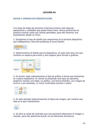 LECCIÓN 64


HACER Y ANIMAR UNA PRESENTACIÓN



A lo largo de todas las lecciones anteriores hemos visto algunas
aplicaciones y utilidades que posee Power Point. Ahora pondremos en
práctica muchas cosas que hemos aprendido, para ello haremos una
presentación desde un inicio.

1. Escogemos el tipo de diseño que requerimos en la primera diapositiva
que trabajaremos. Para ello pulsamos el ícono Diseño.




2. Seleccionamos el diseño para la diapositiva, en este caso será uno que
combina un espacio para texto y otro espacio para formas o gráficos.




3. En primer lugar seleccionemos el tipo de gráfico o forma que tendremos
en nuestra diapositiva. Si vemos se presentan seis tipos de opciones,
podemos insertar una tabla, un gráfico, una forma SmarArt, una imagen de
archivo o pre diseñada, un ícono multimedia (sonido o video)




4. En este ejemplo seleccionaremos la figura de imagen, par mostrar que
esto es lo que insertaremos




5. Se abre la venta de controles que nos permitirá seleccionar la imagen a
insertar, para ello podremos buscar en los diferentes directorios


                                                                          134
 