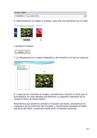 6. Seleccionamos la imagen a insertar, para ello nos ubicamos con el ratón




y pulsamos Insertar




7. La dibujaremos en nuestra diapositiva, del tamaño en la que se requiera.




8. Luego de ser insertada la imagen, procedemos a escribir el texto que la
acompañará. En este ejemplo escribiremos un pequeño fragmento de la
novela El Zahir de Paulo Coelho.

Recordemos que podemos ampliar el recuadro del texto, ubicándonos en
cualquiera de los extremos del recuadro y manteniendo apretado el botón
izquierdo del ratón, arrastrarlo hasta tener el tamaño requerido.




                                                                         135
 