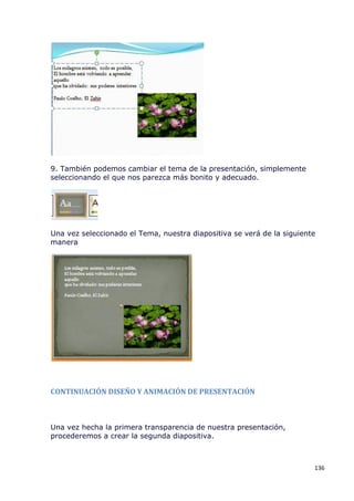 9. También podemos cambiar el tema de la presentación, simplemente
seleccionando el que nos parezca más bonito y adecuado.




Una vez seleccionado el Tema, nuestra diapositiva se verá de la siguiente
manera




CONTINUACIÓN DISEÑO Y ANIMACIÓN DE PRESENTACIÓN



Una vez hecha la primera transparencia de nuestra presentación,
procederemos a crear la segunda diapositiva.



                                                                        136
 