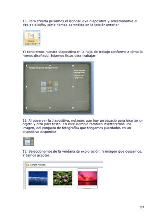 10. Para crearla pulsamos el ícono Nueva diapositiva y seleccionamos el
tipo de diseño, cómo hemos aprendido en la lección anterior




Ya tendremos nuestra diapositiva en la hoja de trabajo conforme a cómo la
hemos diseñado. Estamos listos para trabajar




11. Al observar la diapositiva, notamos que hay un espacio para insertar un
objeto y otro para texto. En este ejemplo también insertaremos una
imagen, del conjunto de fotografías que tengamos guardados en un
dispositivo disponible




12. Seleccionamos de la ventana de exploración, la imagen que deseamos.
Y damos aceptar




                                                                          137
 
