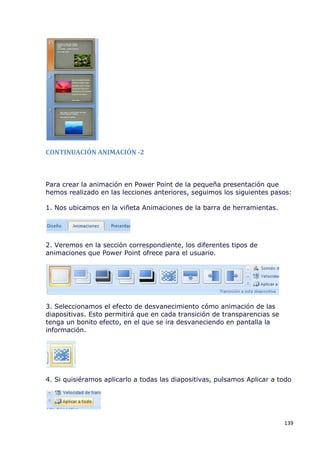 CONTINUACIÓN ANIMACIÓN -2



Para crear la animación en Power Point de la pequeña presentación que
hemos realizado en las lecciones anteriores, seguimos los siguientes pasos:

1. Nos ubicamos en la viñeta Animaciones de la barra de herramientas.




2. Veremos en la sección correspondiente, los diferentes tipos de
animaciones que Power Point ofrece para el usuario.




3. Seleccionamos el efecto de desvanecimiento cómo animación de las
diapositivas. Esto permitirá que en cada transición de transparencias se
tenga un bonito efecto, en el que se ira desvaneciendo en pantalla la
información.




4. Si quisiéramos aplicarlo a todas las diapositivas, pulsamos Aplicar a todo




                                                                           139
 