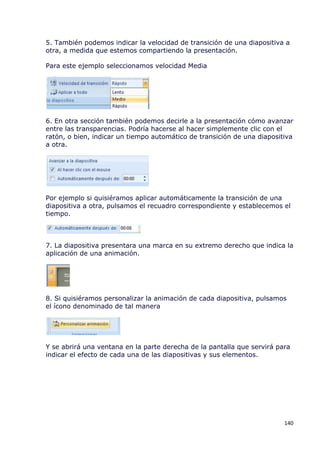 5. También podemos indicar la velocidad de transición de una diapositiva a
otra, a medida que estemos compartiendo la presentación.

Para este ejemplo seleccionamos velocidad Media




6. En otra sección también podemos decirle a la presentación cómo avanzar
entre las transparencias. Podría hacerse al hacer simplemente clic con el
ratón, o bien, indicar un tiempo automático de transición de una diapositiva
a otra.




Por ejemplo si quisiéramos aplicar automáticamente la transición de una
diapositiva a otra, pulsamos el recuadro correspondiente y establecemos el
tiempo.



7. La diapositiva presentara una marca en su extremo derecho que indica la
aplicación de una animación.




8. Si quisiéramos personalizar la animación de cada diapositiva, pulsamos
el ícono denominado de tal manera




Y se abrirá una ventana en la parte derecha de la pantalla que servirá para
indicar el efecto de cada una de las diapositivas y sus elementos.




                                                                         140
 