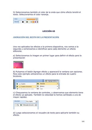 h) Seleccionamos también el color de la onda que cómo efecto tendrá el
texto. Seleccionamos el color naranja.




                               LECCIÓN 65


ANIMACIÓN DEL RESTO DE LA PRESENTACIÓN



Una vez aplicados los efectos a la primera diapositiva, nos vamos a la
segunda y comenzamos a identificar para cada elemento un efecto
diferente.

a) Seleccionamos la imagen en primer lugar para definir el efecto para la
presentación




b) Pulsamos el botón Agregar efecto y aparecerá la ventana con opciones.
Para este ejemplo utilizaremos un efecto para la entrada de cuadro
bicolores




c) Chequeamos la ventana de controles, y observamos que elemento tiene
el efecto ya aplicado. También la velocidad la hemos cambiado a una de
mayor rapidez.




d) Luego seleccionamos el recuadro de texto para aplicarle también su
efecto.


                                                                            143
 