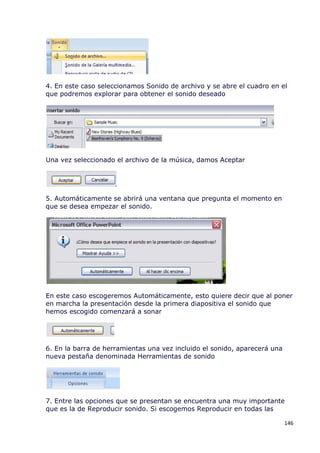 4. En este caso seleccionamos Sonido de archivo y se abre el cuadro en el
que podremos explorar para obtener el sonido deseado




Una vez seleccionado el archivo de la música, damos Aceptar




5. Automáticamente se abrirá una ventana que pregunta el momento en
que se desea empezar el sonido.




En este caso escogeremos Automáticamente, esto quiere decir que al poner
en marcha la presentación desde la primera diapositiva el sonido que
hemos escogido comenzará a sonar




6. En la barra de herramientas una vez incluido el sonido, aparecerá una
nueva pestaña denominada Herramientas de sonido




7. Entre las opciones que se presentan se encuentra una muy importante
que es la de Reproducir sonido. Si escogemos Reproducir en todas las

                                                                           146
 